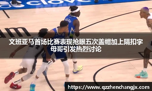 文班亚马首场比赛表现抢眼五次盖帽加上隔扣字母哥引发热烈讨论